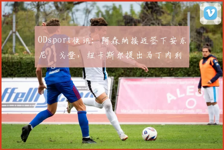 ODsport快讯:阿森纳接近签下安东尼・戈登,纽卡斯尔提出马丁内利交换条件_交易_球员_谈判