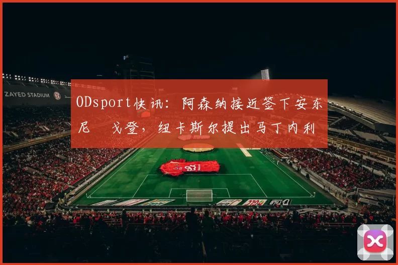 ODsport快讯：阿森纳接近签下安东尼・戈登，纽卡斯尔提出马丁内利交换条件_交易_球员_谈判