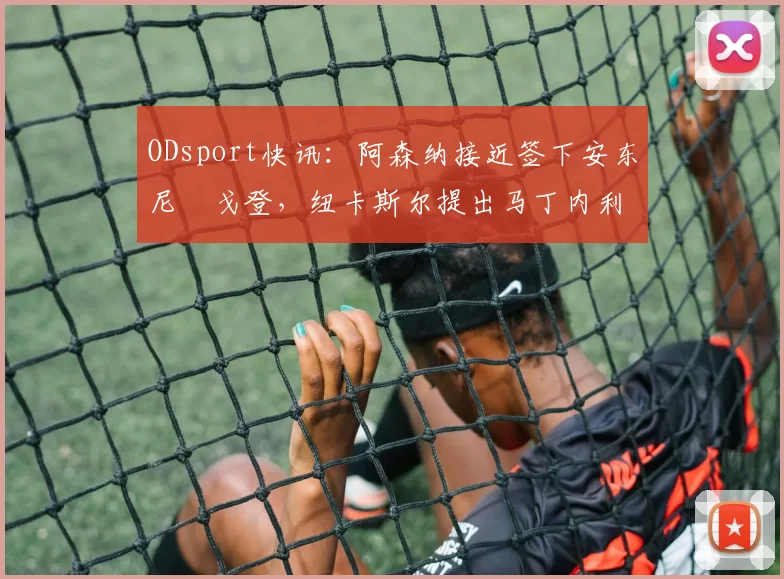 ODsport快讯:阿森纳接近签下安东尼・戈登,纽卡斯尔提出马丁内利交换条件_交易_球员_谈判
