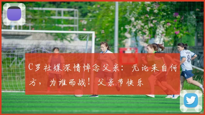 C罗社媒深情悼念父亲:无论来自何方,为谁而战!父亲节快乐️