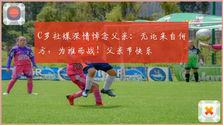 C罗社媒深情悼念父亲：无论来自何方，为谁而战！父亲节快乐️