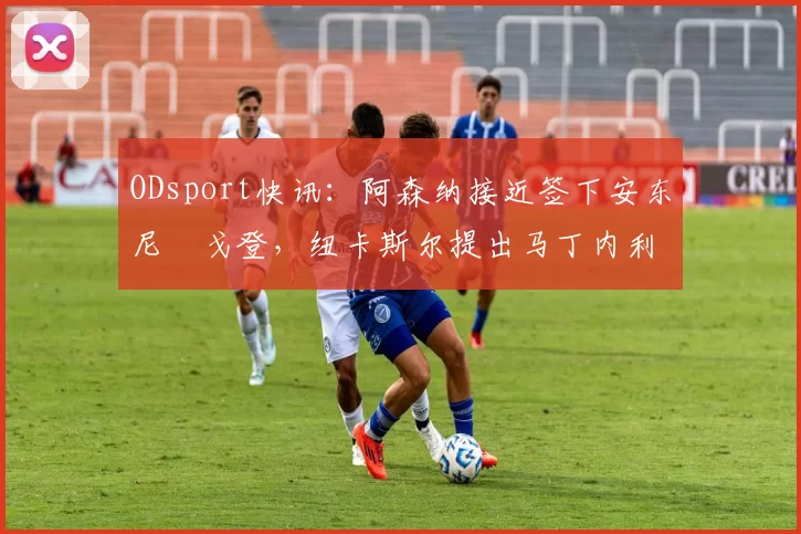 ODsport快讯：阿森纳接近签下安东尼・戈登，纽卡斯尔提出马丁内利交换条件_交易_球员_谈判