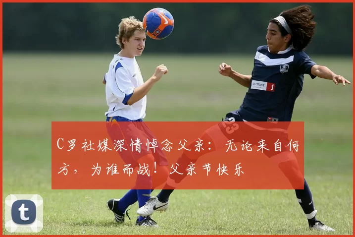 C罗社媒深情悼念父亲:无论来自何方,为谁而战!父亲节快乐️