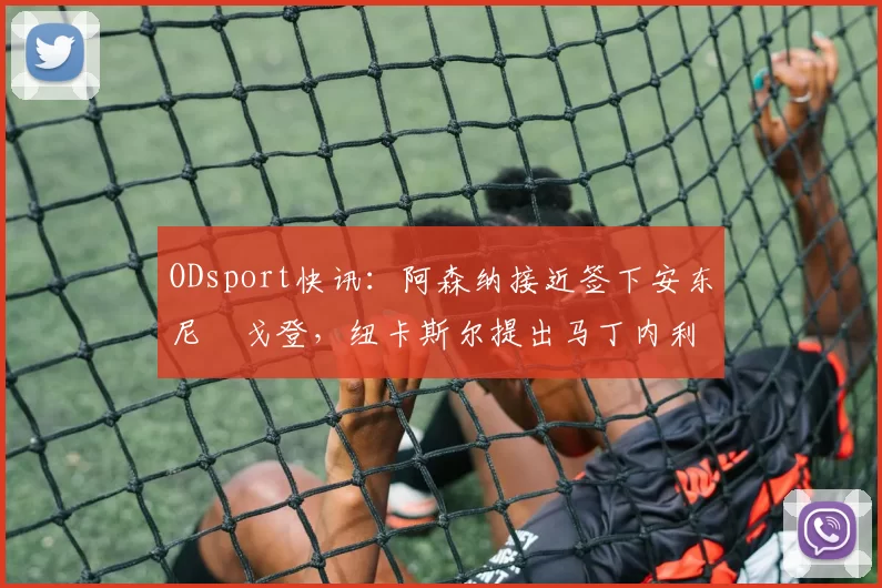 ODsport快讯：阿森纳接近签下安东尼・戈登，纽卡斯尔提出马丁内利交换条件_交易_球员_谈判