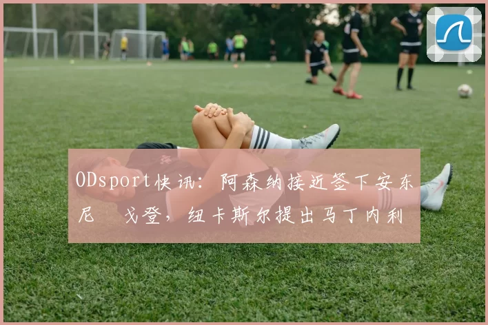 ODsport快讯:阿森纳接近签下安东尼・戈登,纽卡斯尔提出马丁内利交换条件_交易_球员_谈判
