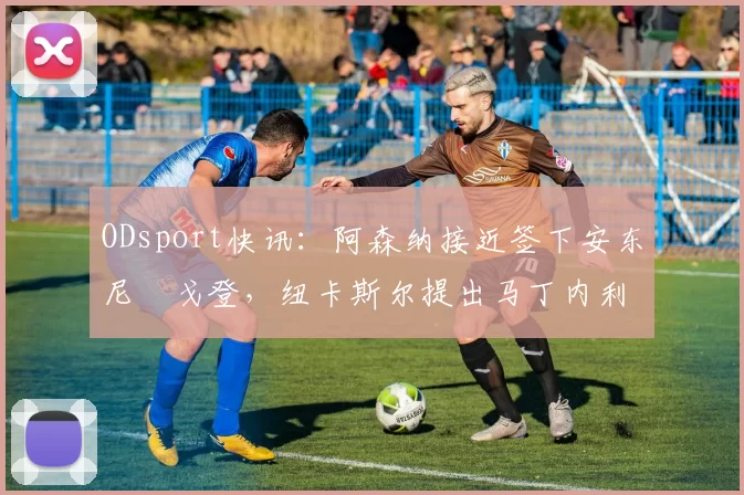 ODsport快讯：阿森纳接近签下安东尼・戈登，纽卡斯尔提出马丁内利交换条件_交易_球员_谈判