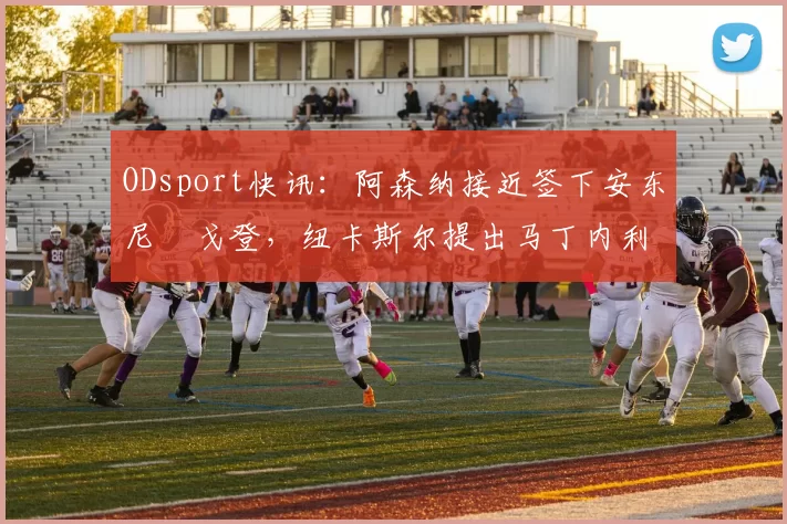 ODsport快讯:阿森纳接近签下安东尼・戈登,纽卡斯尔提出马丁内利交换条件_交易_球员_谈判