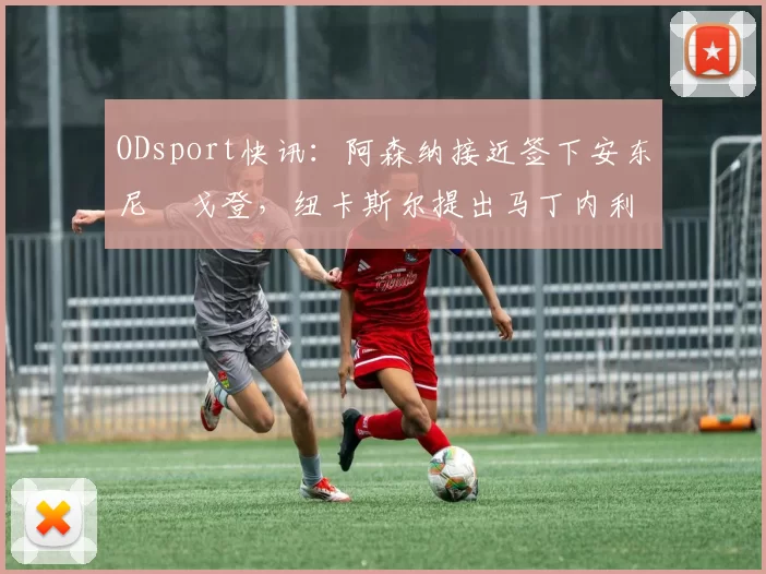 ODsport快讯：阿森纳接近签下安东尼・戈登，纽卡斯尔提出马丁内利交换条件_交易_球员_谈判