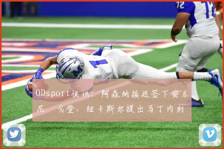 ODsport快讯:阿森纳接近签下安东尼・戈登,纽卡斯尔提出马丁内利交换条件_交易_球员_谈判