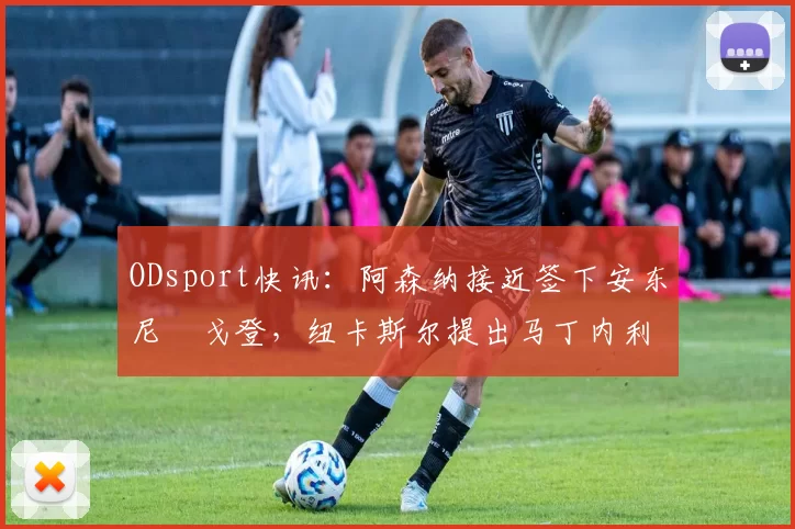 ODsport快讯:阿森纳接近签下安东尼・戈登,纽卡斯尔提出马丁内利交换条件_交易_球员_谈判