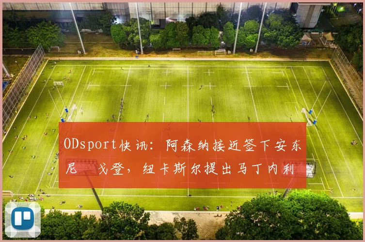 ODsport快讯：阿森纳接近签下安东尼・戈登，纽卡斯尔提出马丁内利交换条件_交易_球员_谈判