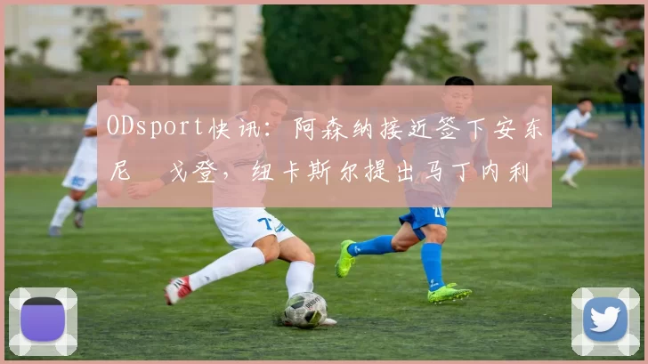 ODsport快讯:阿森纳接近签下安东尼・戈登,纽卡斯尔提出马丁内利交换条件_交易_球员_谈判