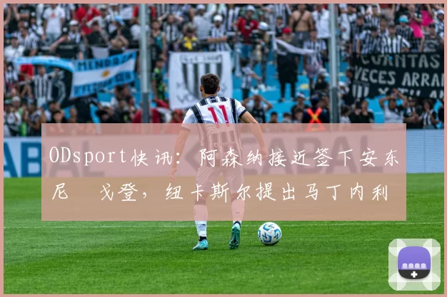 ODsport快讯:阿森纳接近签下安东尼・戈登,纽卡斯尔提出马丁内利交换条件_交易_球员_谈判