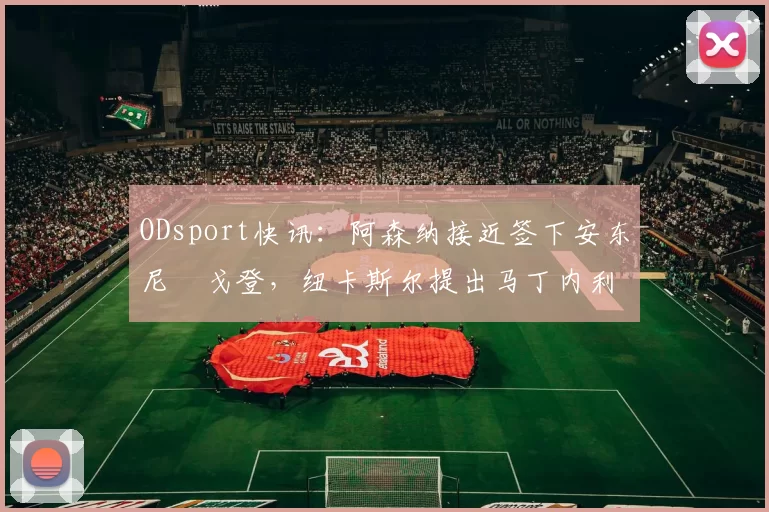ODsport快讯：阿森纳接近签下安东尼・戈登，纽卡斯尔提出马丁内利交换条件_交易_球员_谈判