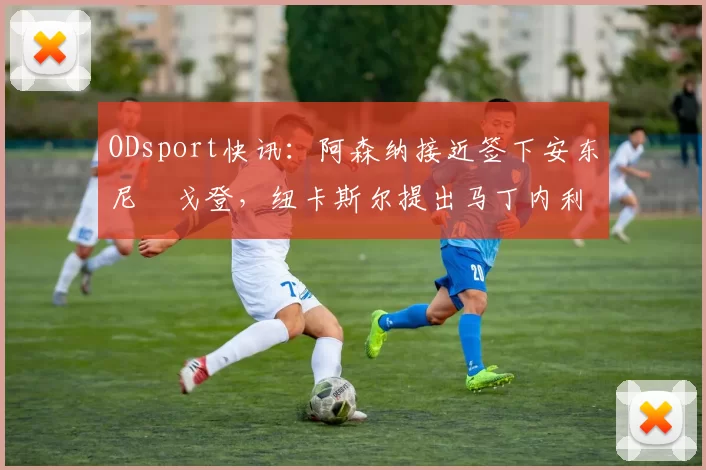 ODsport快讯：阿森纳接近签下安东尼・戈登，纽卡斯尔提出马丁内利交换条件_交易_球员_谈判
