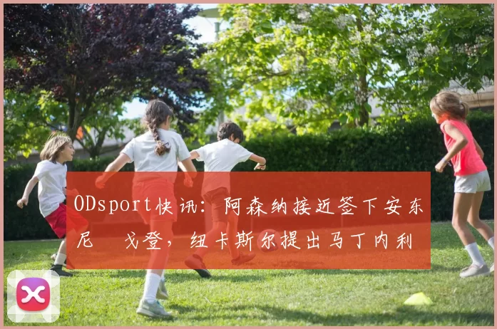 ODsport快讯:阿森纳接近签下安东尼・戈登,纽卡斯尔提出马丁内利交换条件_交易_球员_谈判