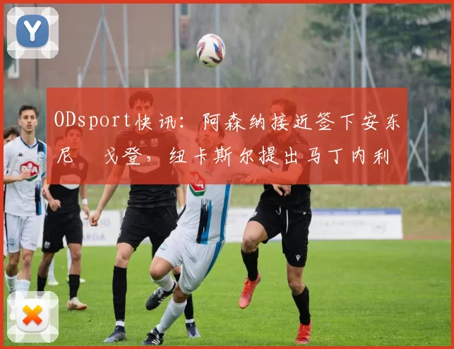 ODsport快讯:阿森纳接近签下安东尼・戈登,纽卡斯尔提出马丁内利交换条件_交易_球员_谈判
