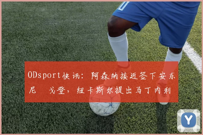 ODsport快讯：阿森纳接近签下安东尼・戈登，纽卡斯尔提出马丁内利交换条件_交易_球员_谈判