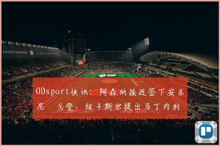 ODsport快讯：阿森纳接近签下安东尼・戈登，纽卡斯尔提出马丁内利交换条件_交易_球员_谈判