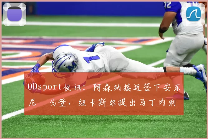 ODsport快讯:阿森纳接近签下安东尼・戈登,纽卡斯尔提出马丁内利交换条件_交易_球员_谈判