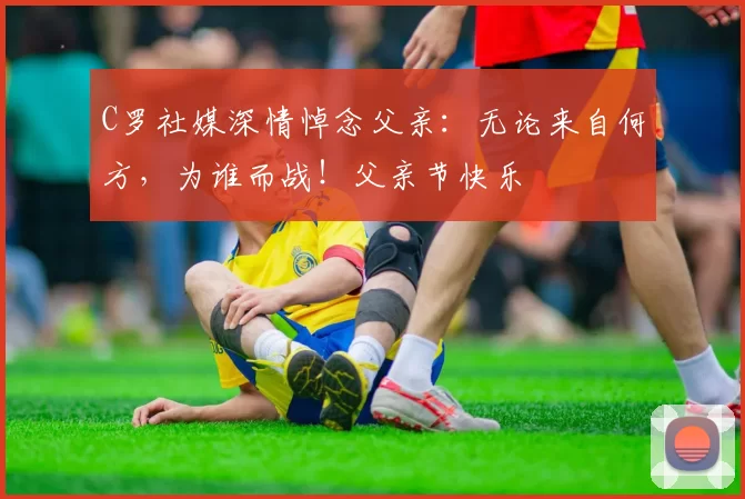 C罗社媒深情悼念父亲：无论来自何方，为谁而战！父亲节快乐️