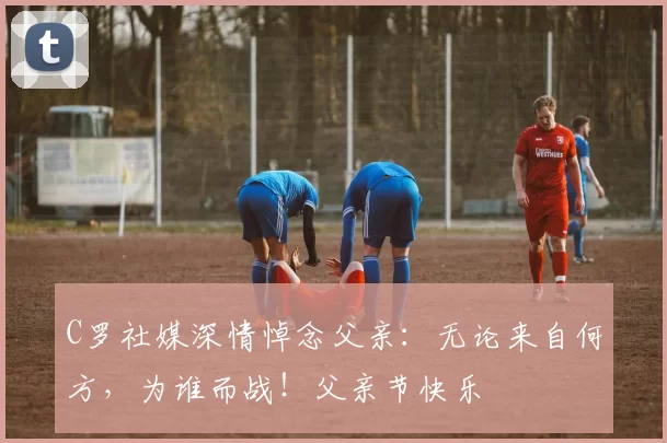 C罗社媒深情悼念父亲:无论来自何方,为谁而战!父亲节快乐️