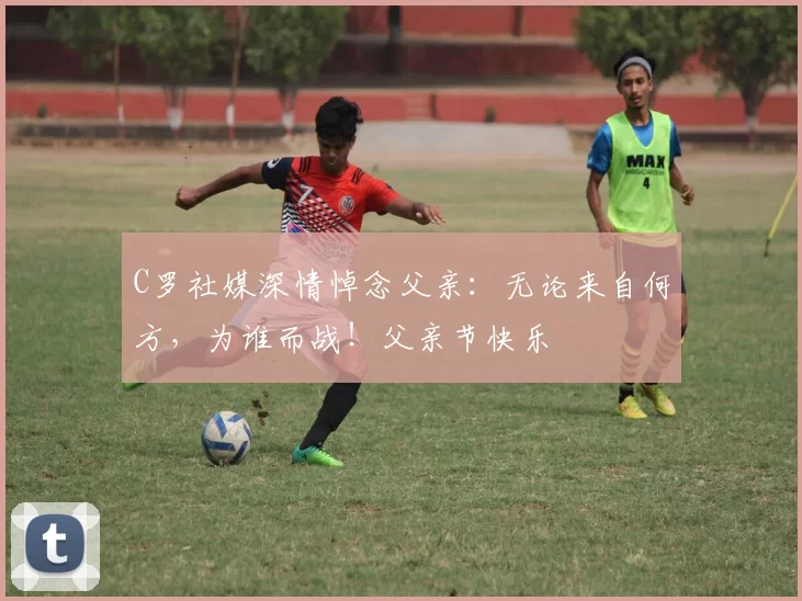 C罗社媒深情悼念父亲：无论来自何方，为谁而战！父亲节快乐️