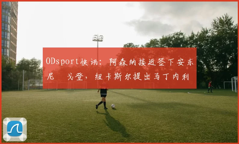 ODsport快讯：阿森纳接近签下安东尼・戈登，纽卡斯尔提出马丁内利交换条件_交易_球员_谈判