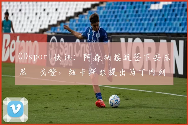 ODsport快讯：阿森纳接近签下安东尼・戈登，纽卡斯尔提出马丁内利交换条件_交易_球员_谈判