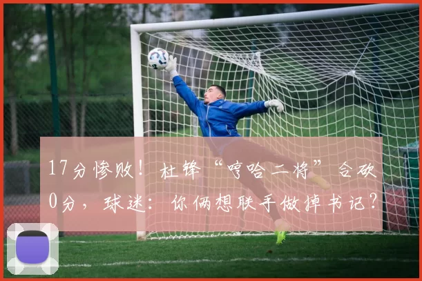 17分惨败！杜锋“哼哈二将”合砍0分，球迷：你俩想联手做掉书记？