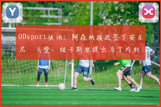 ODsport快讯:阿森纳接近签下安东尼・戈登,纽卡斯尔提出马丁内利交换条件_交易_球员_谈判