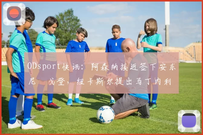 ODsport快讯：阿森纳接近签下安东尼・戈登，纽卡斯尔提出马丁内利交换条件_交易_球员_谈判