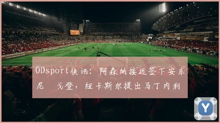 ODsport快讯:阿森纳接近签下安东尼・戈登,纽卡斯尔提出马丁内利交换条件_交易_球员_谈判