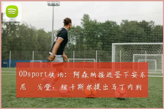 ODsport快讯:阿森纳接近签下安东尼・戈登,纽卡斯尔提出马丁内利交换条件_交易_球员_谈判