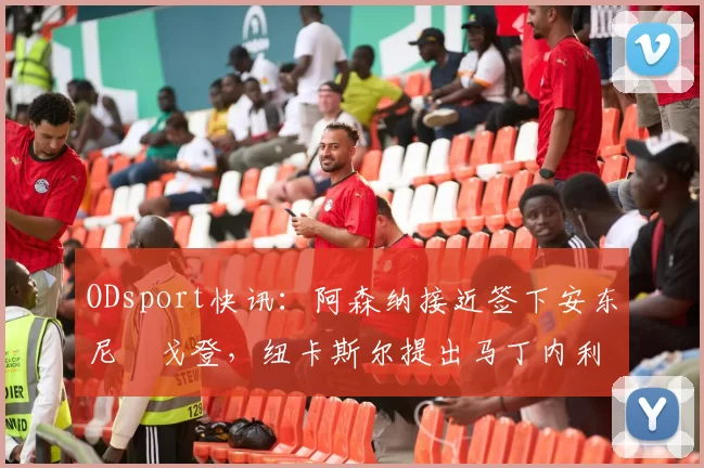 ODsport快讯：阿森纳接近签下安东尼・戈登，纽卡斯尔提出马丁内利交换条件_交易_球员_谈判