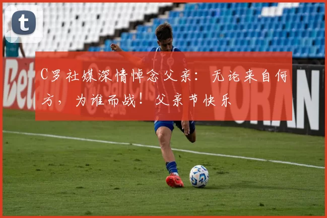 C罗社媒深情悼念父亲:无论来自何方,为谁而战!父亲节快乐️