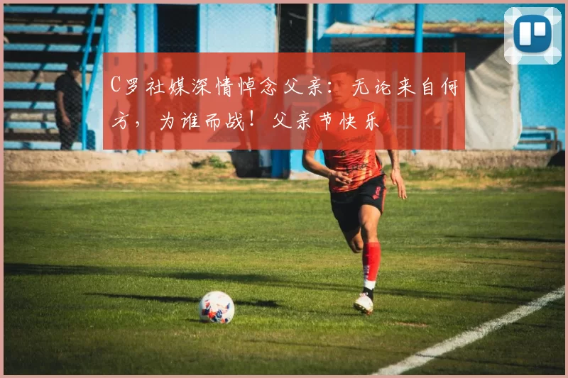 C罗社媒深情悼念父亲：无论来自何方，为谁而战！父亲节快乐️