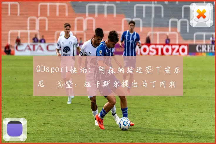 ODsport快讯:阿森纳接近签下安东尼・戈登,纽卡斯尔提出马丁内利交换条件_交易_球员_谈判