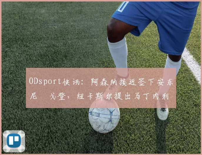 ODsport快讯：阿森纳接近签下安东尼・戈登，纽卡斯尔提出马丁内利交换条件_交易_球员_谈判