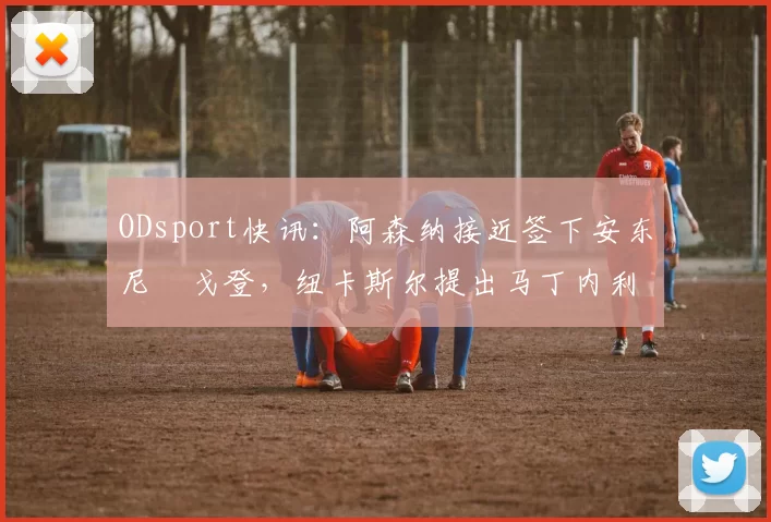 ODsport快讯：阿森纳接近签下安东尼・戈登，纽卡斯尔提出马丁内利交换条件_交易_球员_谈判