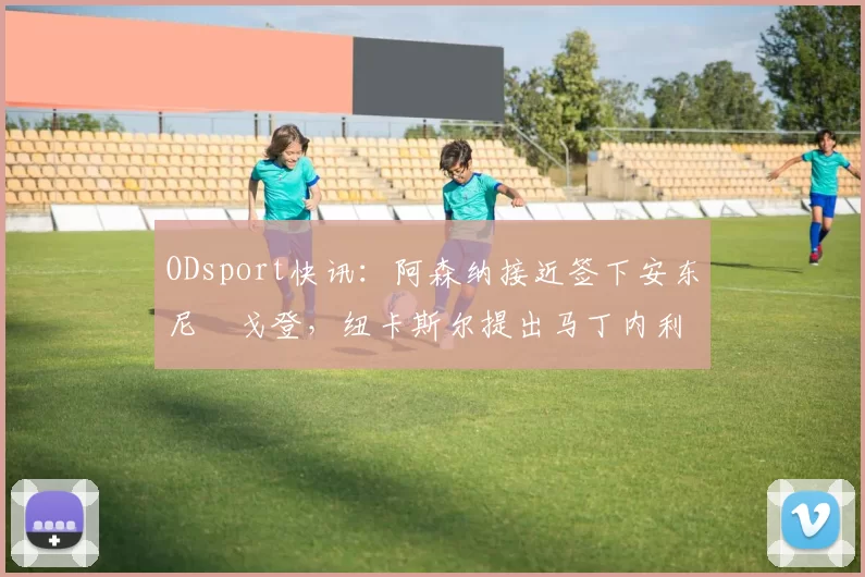 ODsport快讯：阿森纳接近签下安东尼・戈登，纽卡斯尔提出马丁内利交换条件_交易_球员_谈判