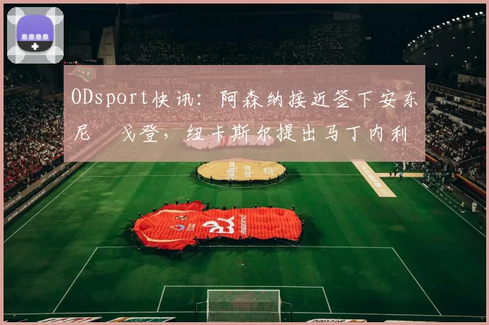 ODsport快讯：阿森纳接近签下安东尼・戈登，纽卡斯尔提出马丁内利交换条件_交易_球员_谈判
