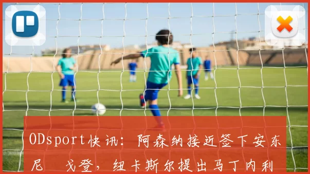 ODsport快讯:阿森纳接近签下安东尼・戈登,纽卡斯尔提出马丁内利交换条件_交易_球员_谈判