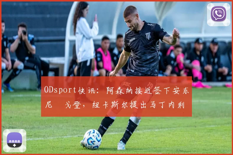 ODsport快讯：阿森纳接近签下安东尼・戈登，纽卡斯尔提出马丁内利交换条件_交易_球员_谈判