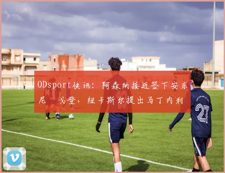 ODsport快讯：阿森纳接近签下安东尼・戈登，纽卡斯尔提出马丁内利交换条件_交易_球员_谈判