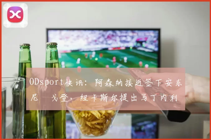 ODsport快讯:阿森纳接近签下安东尼・戈登,纽卡斯尔提出马丁内利交换条件_交易_球员_谈判