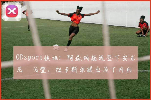 ODsport快讯：阿森纳接近签下安东尼・戈登，纽卡斯尔提出马丁内利交换条件_交易_球员_谈判