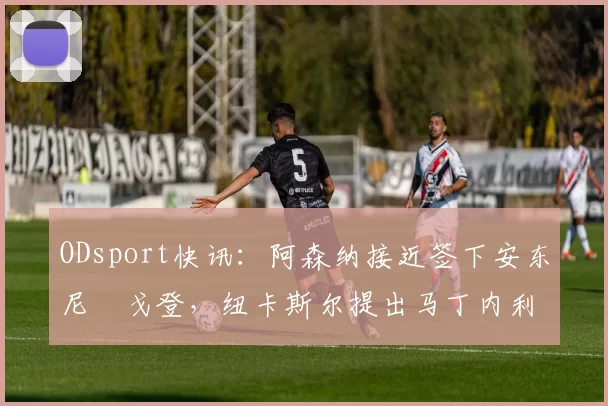 ODsport快讯：阿森纳接近签下安东尼・戈登，纽卡斯尔提出马丁内利交换条件_交易_球员_谈判