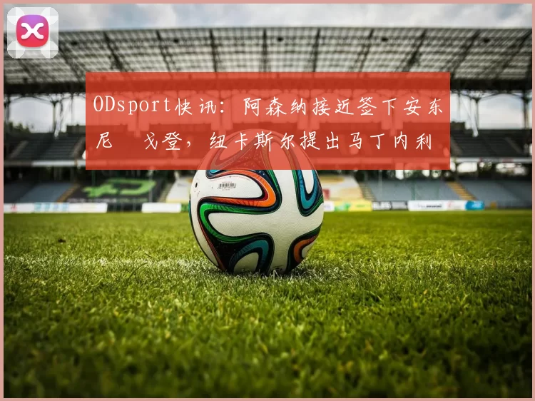 ODsport快讯：阿森纳接近签下安东尼・戈登，纽卡斯尔提出马丁内利交换条件_交易_球员_谈判