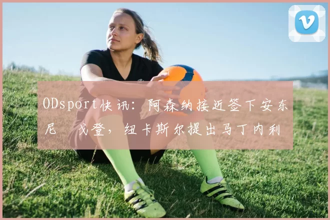 ODsport快讯：阿森纳接近签下安东尼・戈登，纽卡斯尔提出马丁内利交换条件_交易_球员_谈判